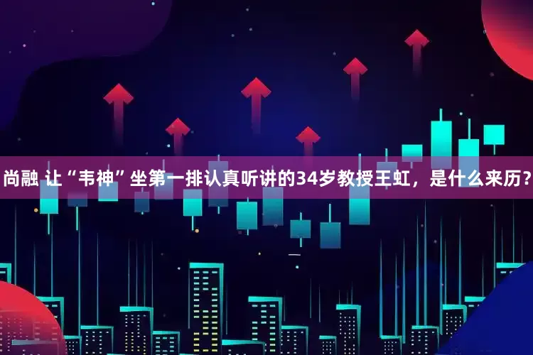 尚融 让“韦神”坐第一排认真听讲的34岁教授王虹，是什么来历？