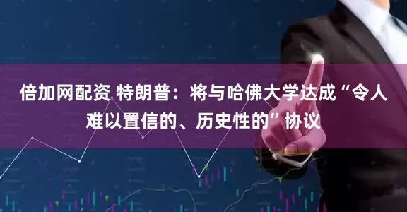 倍加网配资 特朗普：将与哈佛大学达成“令人难以置信的、历史性的”协议