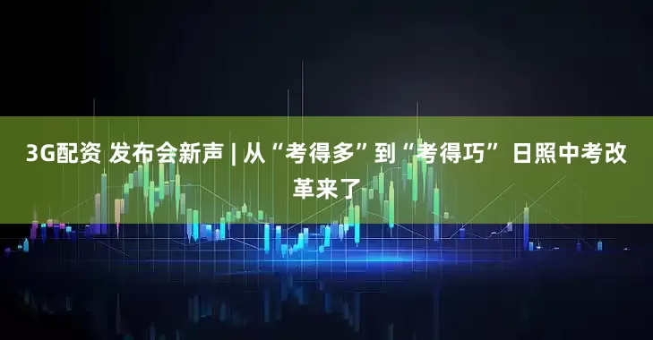 3G配资 发布会新声 | 从“考得多”到“考得巧” 日照中考改革来了