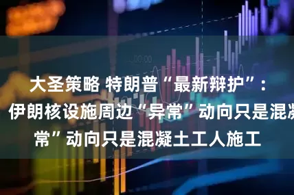 大圣策略 特朗普“最新辩护”：美军空袭前，伊朗核设施周边“异常”动向只是混凝土工人施工