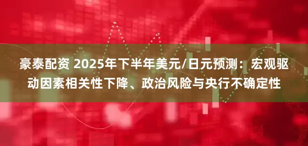 豪泰配资 2025年下半年美元/日元预测：宏观驱动因素相关性下降、政治风险与央行不确定性