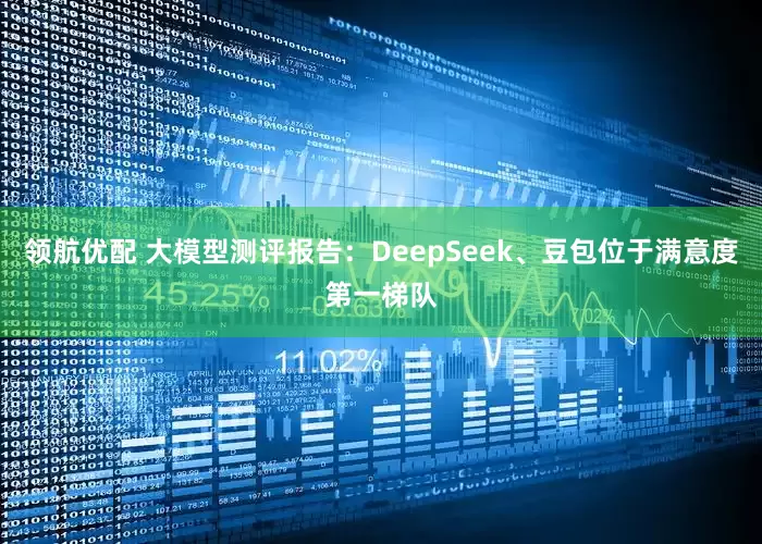 领航优配 大模型测评报告：DeepSeek、豆包位于满意度第一梯队
