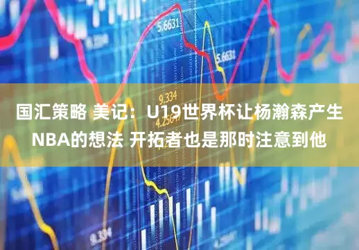 国汇策略 美记：U19世界杯让杨瀚森产生NBA的想法 开拓者也是那时注意到他