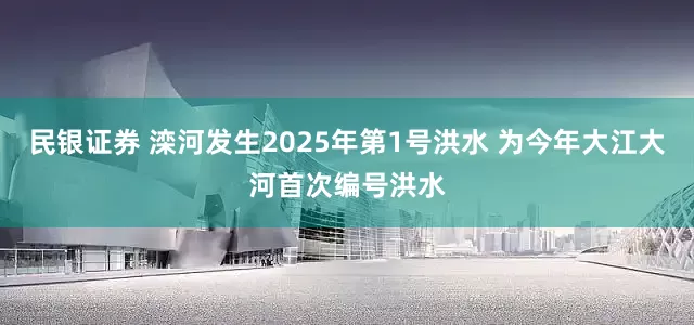 民银证券 滦河发生2025年第1号洪水 为今年大江大河首次编号洪水