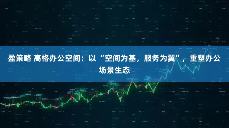 盈策略 高格办公空间：以 “空间为基，服务为翼”，重塑办公场景生态