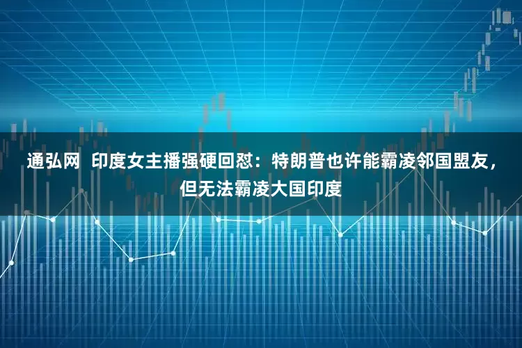 通弘网 印度女主播强硬回怼:特朗普也许能霸凌邻国盟友,但无法霸凌大国印度