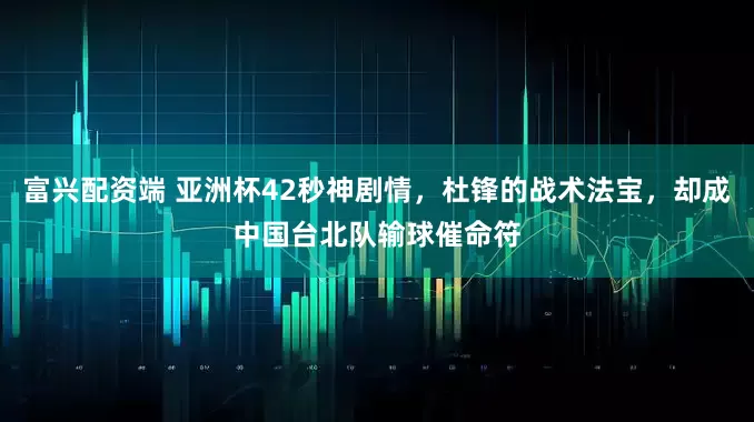 富兴配资端 亚洲杯42秒神剧情，杜锋的战术法宝，却成中国台北队输球催命符