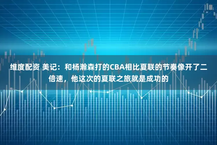 维度配资 美记：和杨瀚森打的CBA相比夏联的节奏像开了二倍速，他这次的夏联之旅就是成功的