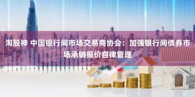淘股神 中国银行间市场交易商协会：加强银行间债券市场承销报价自律管理