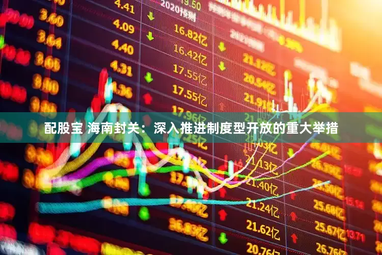 配股宝 海南封关：深入推进制度型开放的重大举措