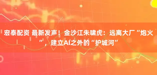 宏泰配资 最新发声！金沙江朱啸虎：远离大厂“炮火”，建立AI之外的“护城河”