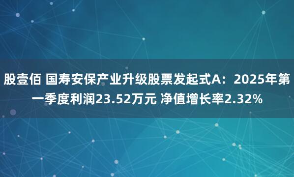 股壹佰 国寿安保产业升级股票发起式A：2025年第一季度利润23.52万元 净值增长率2.32%