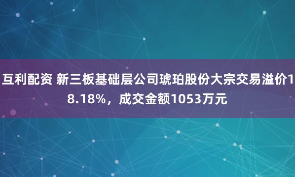互利配资 新三板基础层公司琥珀股份大宗交易溢价18.18%，成交金额1053万元