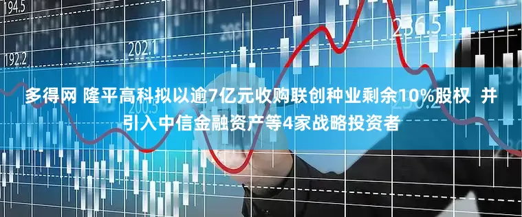 多得网 隆平高科拟以逾7亿元收购联创种业剩余10%股权  并引入中信金融资产等4家战略投资者