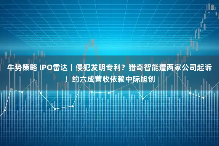 牛势策略 IPO雷达｜侵犯发明专利？猎奇智能遭两家公司起诉！约六成营收依赖中际旭创