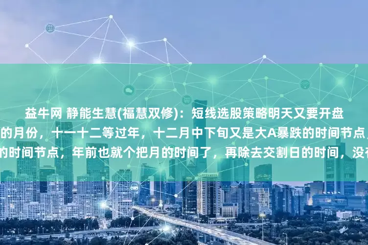 益牛网 静能生慧(福慧双修):短线选股策略明天又要开盘了,十月份是一个伤心💔的月份,十一十二等过年,十二月中下旬又是大A暴跌的时间节点,年前也就个把月的时间了,再除去交割日的时间,没有多少个交易日了,