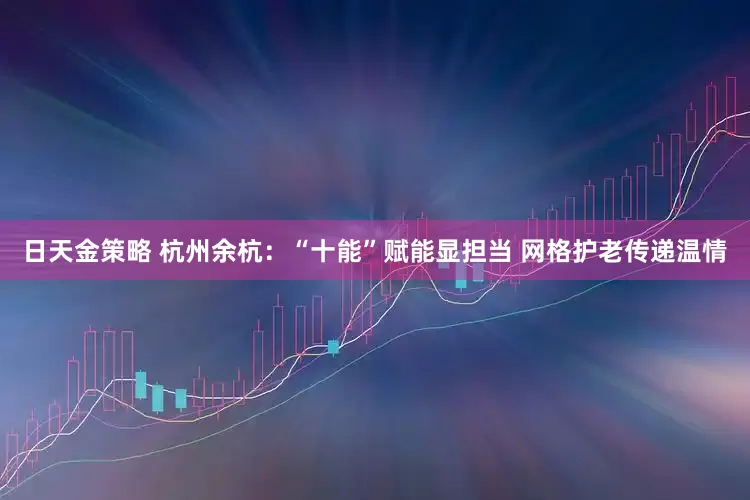 日天金策略 杭州余杭：“十能”赋能显担当 网格护老传递温情