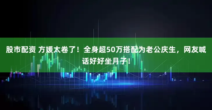 股市配资 方媛太卷了！全身超50万搭配为老公庆生，网友喊话好好坐月子！