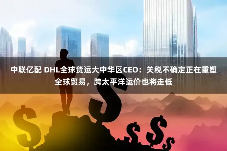 中联亿配 DHL全球货运大中华区CEO：关税不确定正在重塑全球贸易，跨太平洋运价也将走低